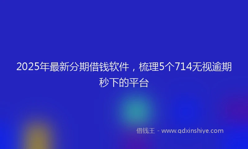 2025年最新分期借钱软件，梳理5个714无视逾期秒下的平台