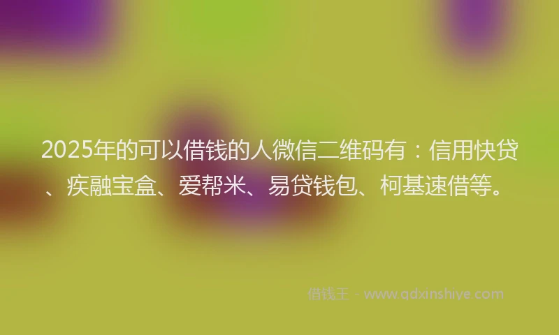 2025年的可以借钱的人微信二维码有：信用快贷、疾融宝盒、爱帮米、易贷钱包、柯基速借等。