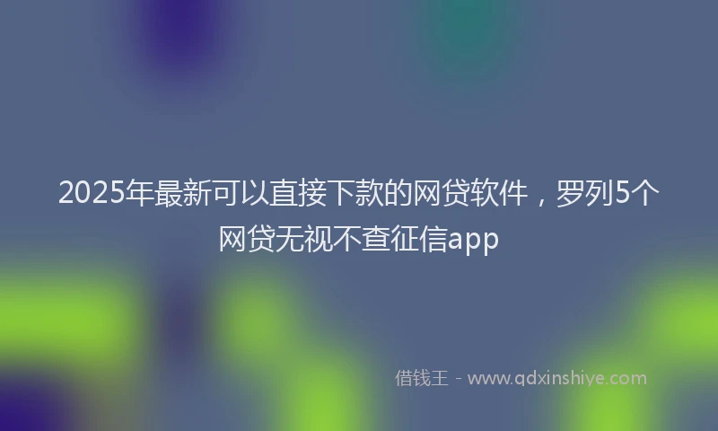 2025年最新可以直接下款的网贷软件，罗列5个网贷无视不查征信app