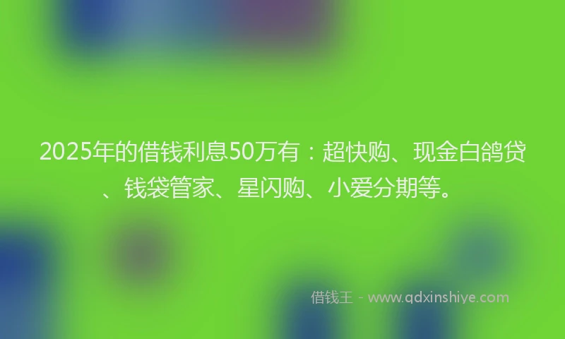 2025年的借钱利息50万有：超快购、现金白鸽贷、钱袋管家、星闪购、小爱分期等。