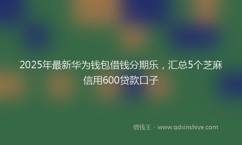 2025年最新华为钱包借钱分期乐，汇总5个芝麻信用600贷款口子