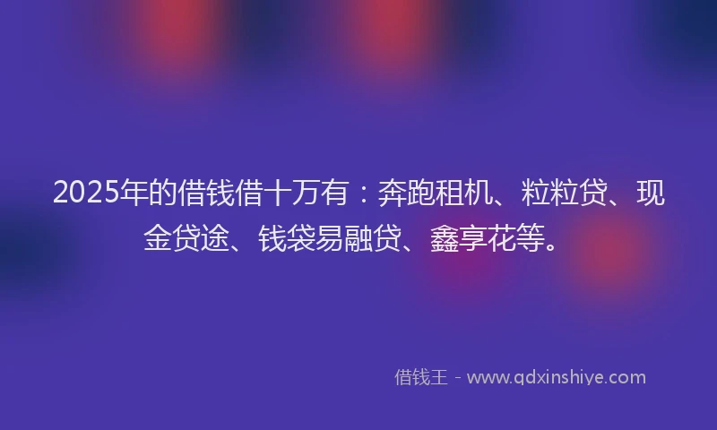 2025年的借钱借十万有：奔跑租机、粒粒贷、现金贷途、钱袋易融贷、鑫享花等。