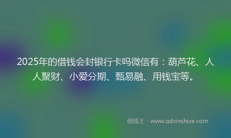 2025年的借钱会封银行卡吗微信有：葫芦花、人人聚财、小爱分期、甄易融、用钱宝等。