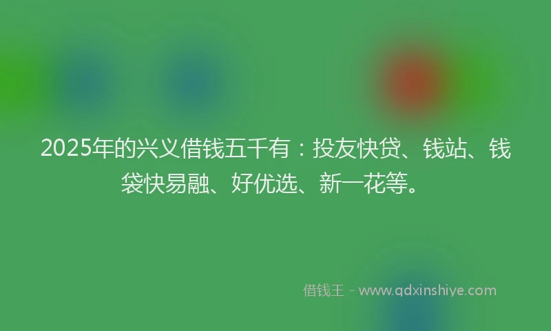 2025年的兴义借钱五千有：投友快贷、钱站、钱袋快易融、好优选、新一花等。