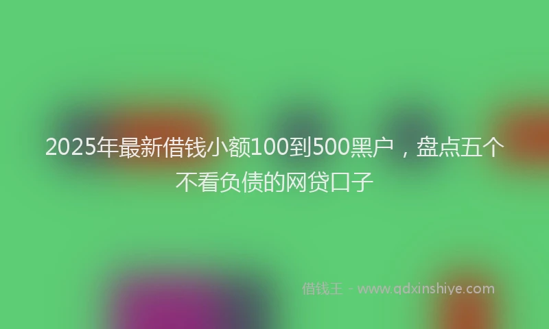2025年最新借钱小额100到500黑户，盘点五个不看负债的网贷口子