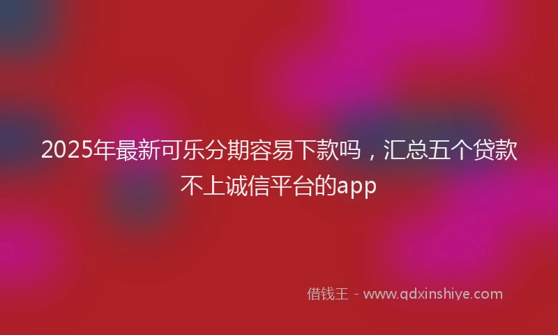 2025年最新可乐分期容易下款吗，汇总五个贷款不上诚信平台的app