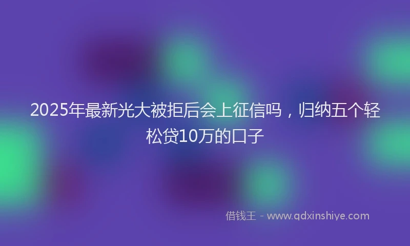 2025年最新光大被拒后会上征信吗，归纳五个轻松贷10万的口子