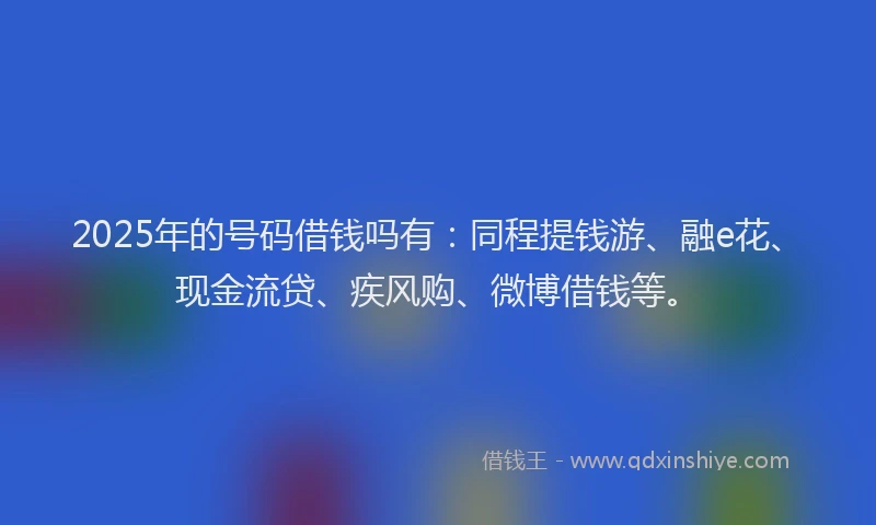 2025年的号码借钱吗有：同程提钱游、融e花、现金流贷、疾风购、微博借钱等。
