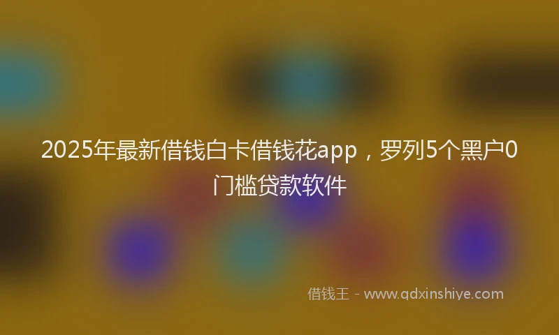 2025年最新借钱白卡借钱花app，罗列5个黑户0门槛贷款软件