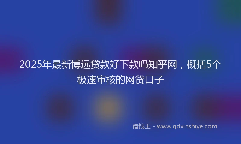 2025年最新博远贷款好下款吗知乎网，概括5个极速审核的网贷口子