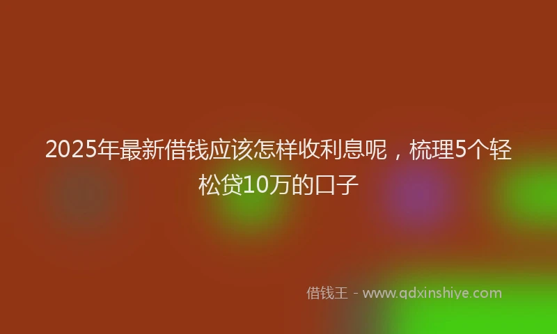 2025年最新借钱应该怎样收利息呢，梳理5个轻松贷10万的口子