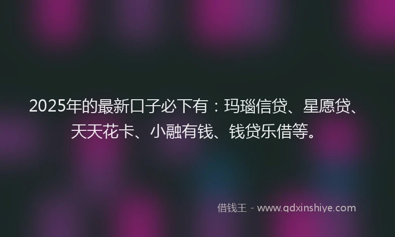 2025年的最新口子必下有：玛瑙信贷、星愿贷、天天花卡、小融有钱、钱贷乐借等。