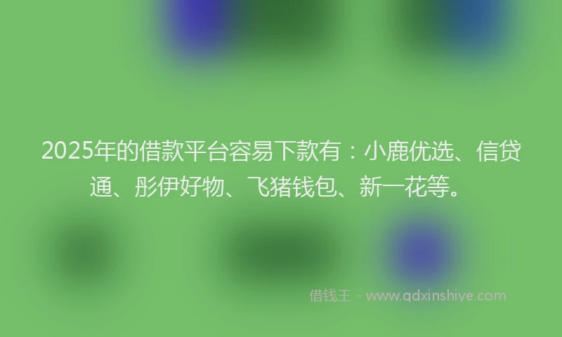 2025年的借款平台容易下款有：小鹿优选、信贷通、彤伊好物、飞猪钱包、新一花等。