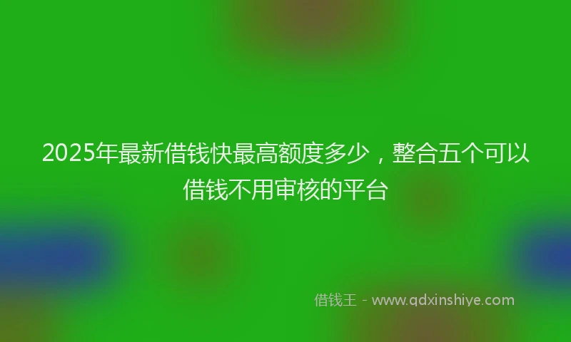 2025年最新借钱快最高额度多少，整合五个可以借钱不用审核的平台