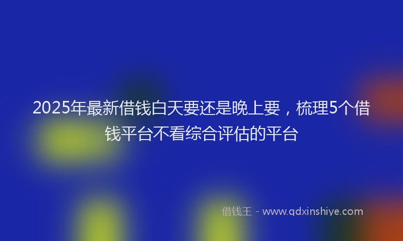 2025年最新借钱白天要还是晚上要，梳理5个借钱平台不看综合评估的平台
