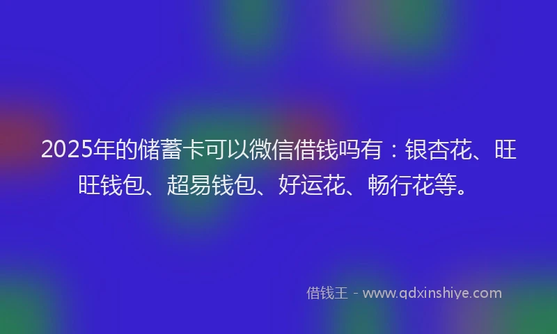 2025年的储蓄卡可以微信借钱吗有：银杏花、旺旺钱包、超易钱包、好运花、畅行花等。