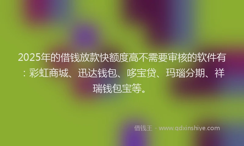 2025年的借钱放款快额度高不需要审核的软件有：彩虹商城、迅达钱包、哆宝贷、玛瑙分期、祥瑞钱包宝等。