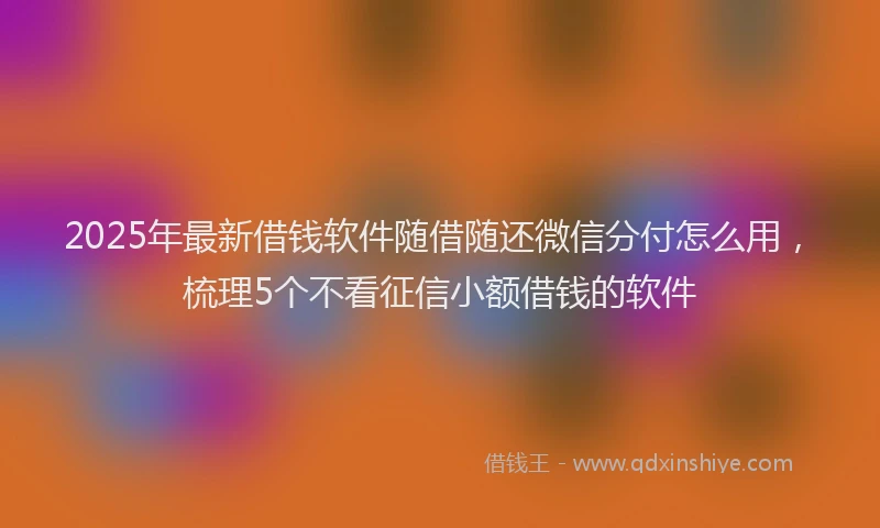 2025年最新借钱软件随借随还微信分付怎么用，梳理5个不看征信小额借钱的软件