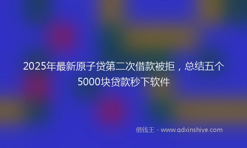 2025年最新原子贷第二次借款被拒，总结五个5000块贷款秒下软件