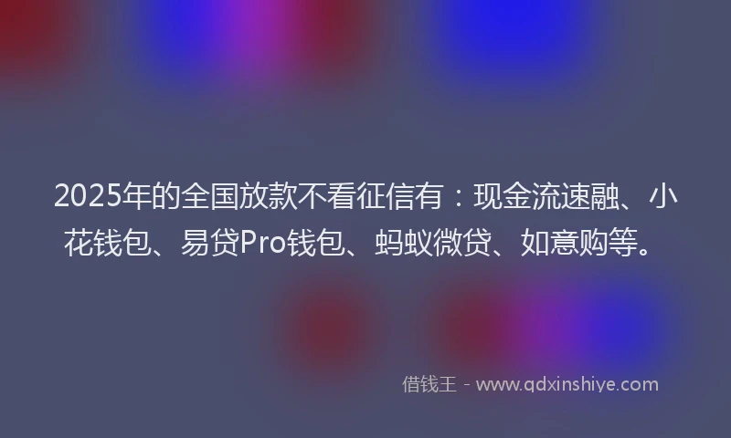 2025年的全国放款不看征信有：现金流速融、小花钱包、易贷Pro钱包、蚂蚁微贷、如意购等。