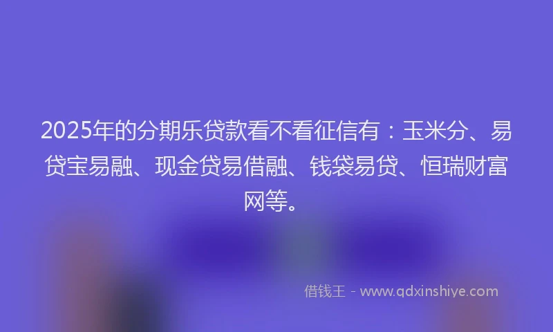 2025年的分期乐贷款看不看征信有：玉米分、易贷宝易融、现金贷易借融、钱袋易贷、恒瑞财富网等。