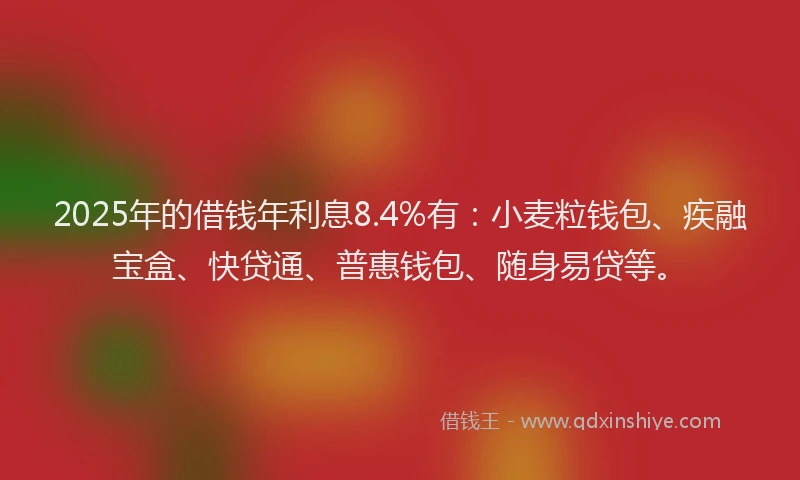 2025年的借钱年利息8.4%有：小麦粒钱包、疾融宝盒、快贷通、普惠钱包、随身易贷等。