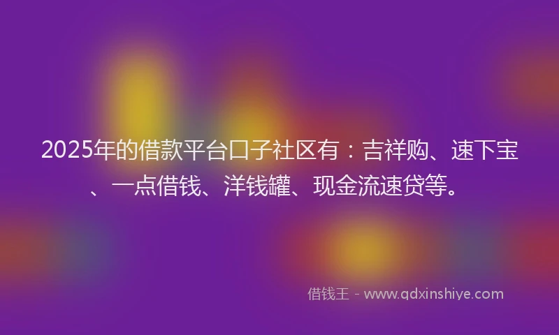 2025年的借款平台口子社区有：吉祥购、速下宝、一点借钱、洋钱罐、现金流速贷等。