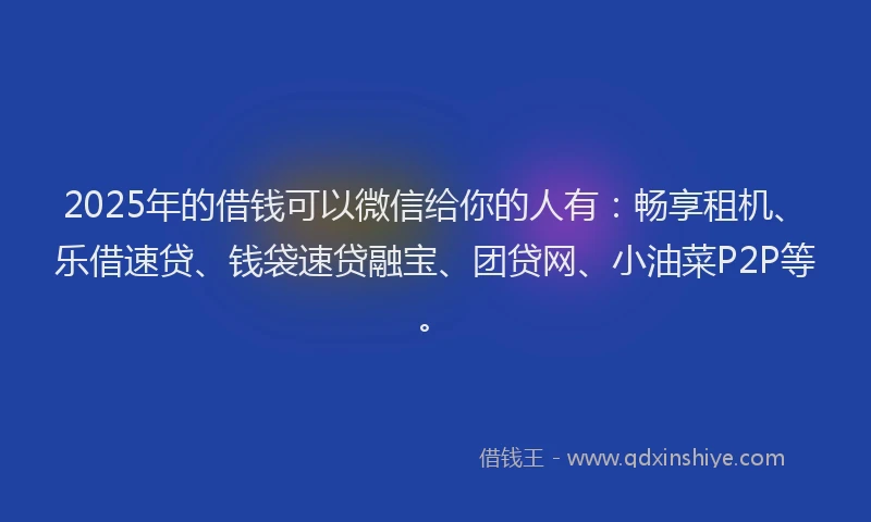 2025年的借钱可以微信给你的人有：畅享租机、乐借速贷、钱袋速贷融宝、团贷网、小油菜P2P等。