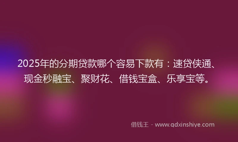 2025年的分期贷款哪个容易下款有：速贷侠通、现金秒融宝、聚财花、借钱宝盒、乐享宝等。