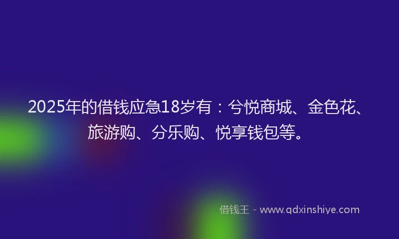 2025年的借钱应急18岁有：兮悦商城、金色花、旅游购、分乐购、悦享钱包等。