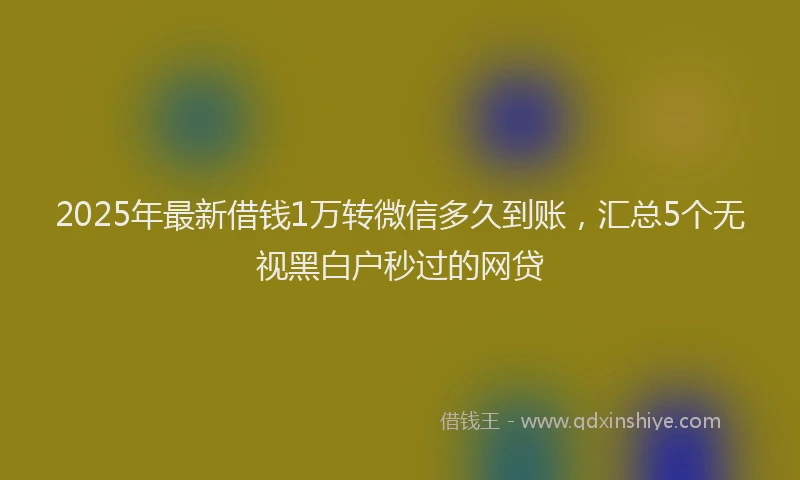 2025年最新借钱1万转微信多久到账，汇总5个无视黑白户秒过的网贷