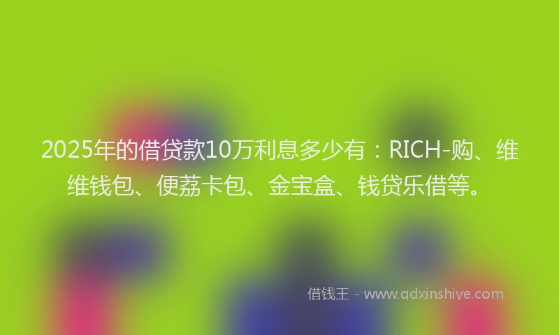 2025年的借贷款10万利息多少有：RICH-购、维维钱包、便荔卡包、金宝盒、钱贷乐借等。
