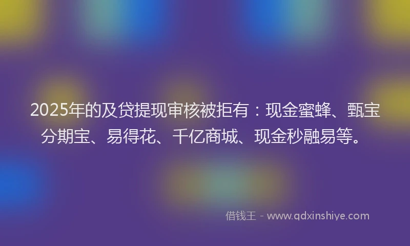 2025年的及贷提现审核被拒有：现金蜜蜂、甄宝分期宝、易得花、千亿商城、现金秒融易等。