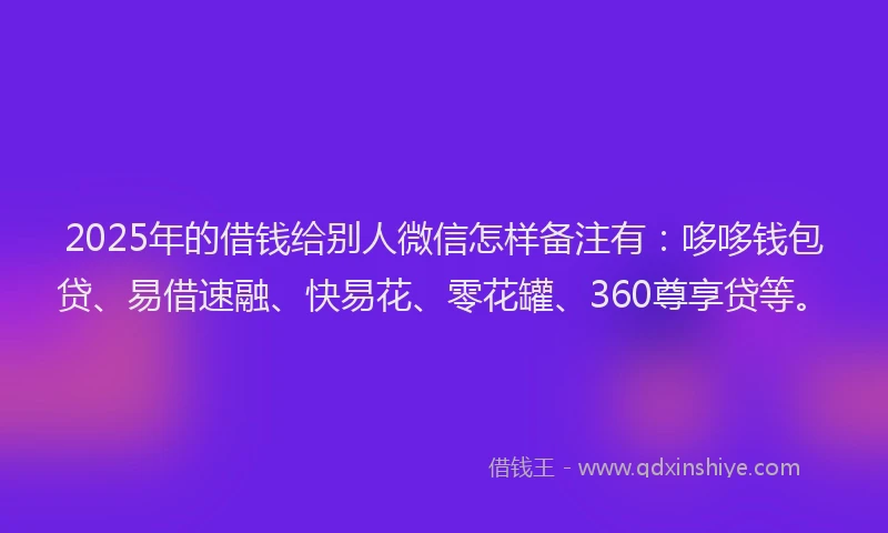 2025年的借钱给别人微信怎样备注有：哆哆钱包贷、易借速融、快易花、零花罐、360尊享贷等。