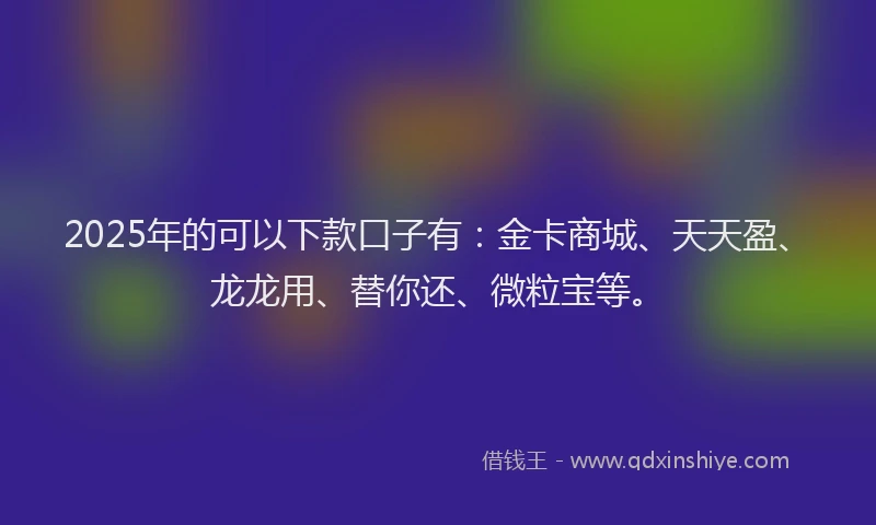 2025年的可以下款口子有：金卡商城、天天盈、龙龙用、替你还、微粒宝等。