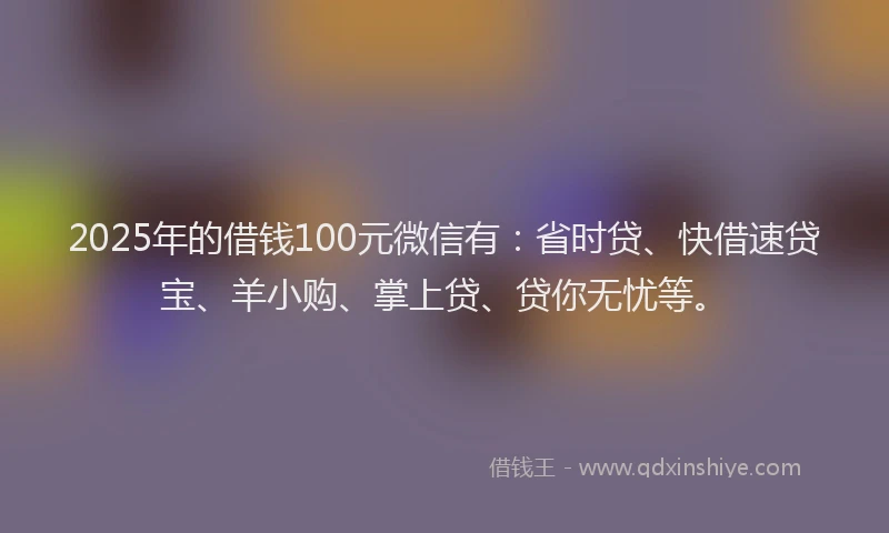 2025年的借钱100元微信有：省时贷、快借速贷宝、羊小购、掌上贷、贷你无忧等。