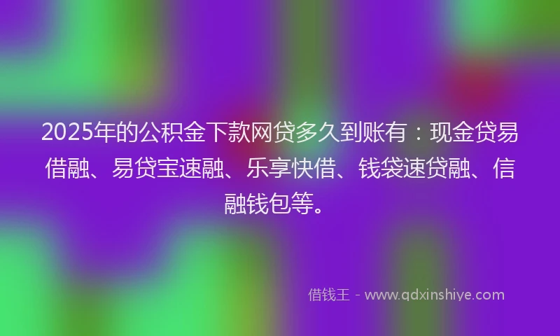 2025年的公积金下款网贷多久到账有：现金贷易借融、易贷宝速融、乐享快借、钱袋速贷融、信融钱包等。