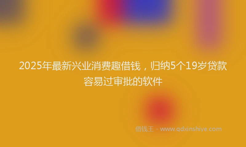 2025年最新兴业消费趣借钱，归纳5个19岁贷款容易过审批的软件