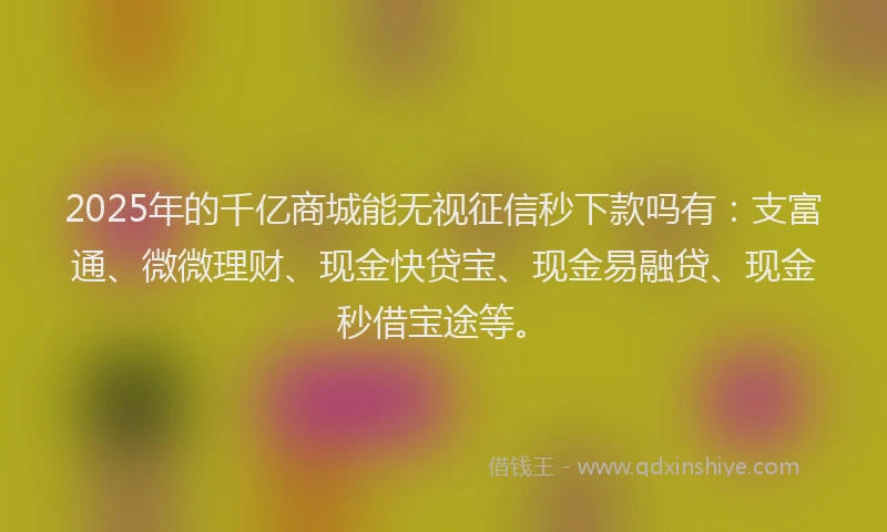 2025年的千亿商城能无视征信秒下款吗有：支富通、微微理财、现金快贷宝、现金易融贷、现金秒借宝途等。