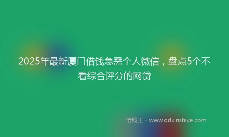 2025年最新厦门借钱急需个人微信，盘点5个不看综合评分的网贷