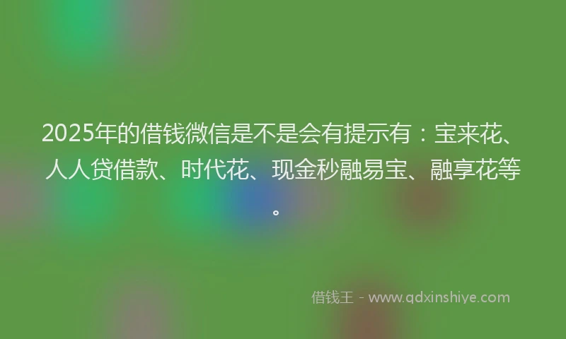 2025年的借钱微信是不是会有提示有：宝来花、人人贷借款、时代花、现金秒融易宝、融享花等。