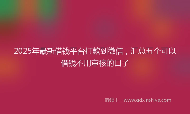 2025年最新借钱平台打款到微信，汇总五个可以借钱不用审核的口子