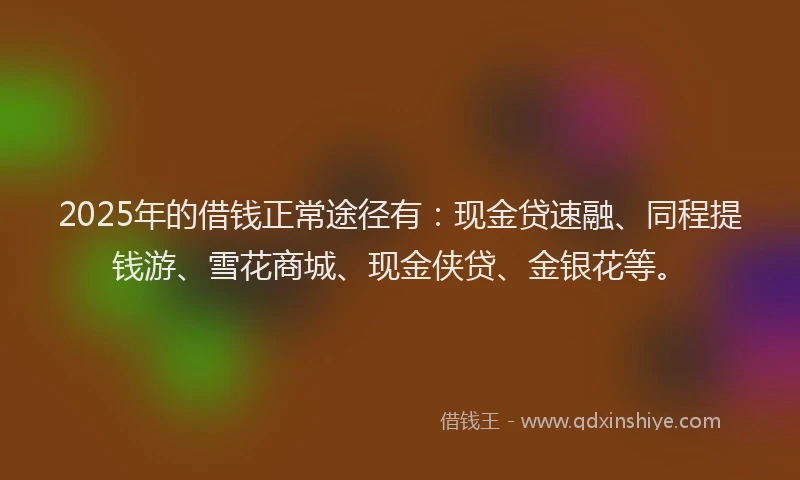 2025年的借钱正常途径有：现金贷速融、同程提钱游、雪花商城、现金侠贷、金银花等。