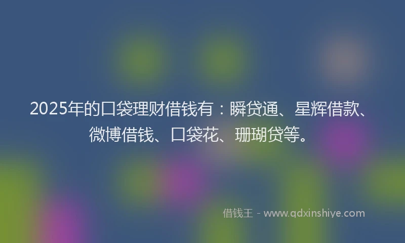 2025年的口袋理财借钱有：瞬贷通、星辉借款、微博借钱、口袋花、珊瑚贷等。