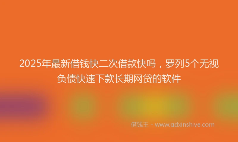 2025年最新借钱快二次借款快吗，罗列5个无视负债快速下款长期网贷的软件