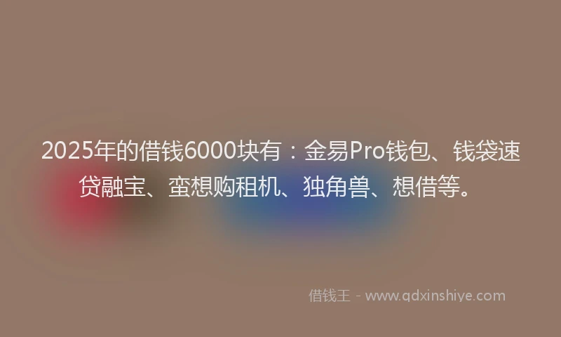 2025年的借钱6000块有：金易Pro钱包、钱袋速贷融宝、蛮想购租机、独角兽、想借等。