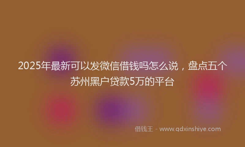 2025年最新可以发微信借钱吗怎么说，盘点五个苏州黑户贷款5万的平台