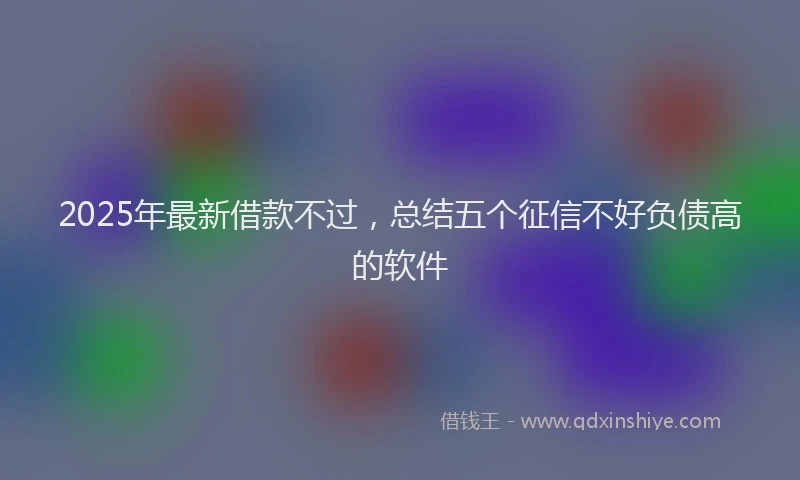 2025年最新借款不过，总结五个征信不好负债高的软件