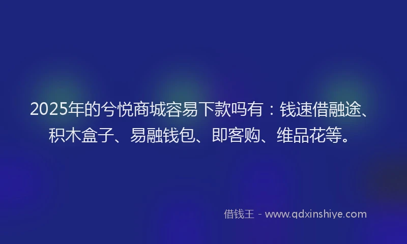 2025年的兮悦商城容易下款吗有：钱速借融途、积木盒子、易融钱包、即客购、维品花等。