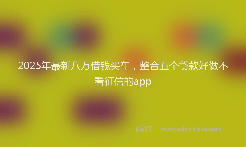 2025年最新八万借钱买车，整合五个贷款好做不看征信的app